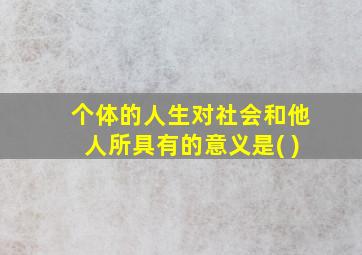 个体的人生对社会和他人所具有的意义是( )